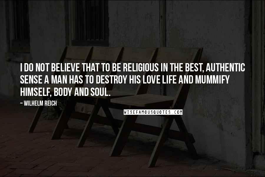 Wilhelm Reich Quotes: I do not believe that to be religious in the best, authentic sense a man has to destroy his love life and mummify himself, body and soul.