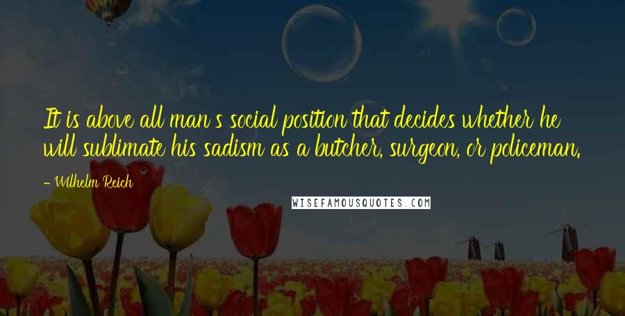 Wilhelm Reich Quotes: It is above all man's social position that decides whether he will sublimate his sadism as a butcher, surgeon, or policeman.