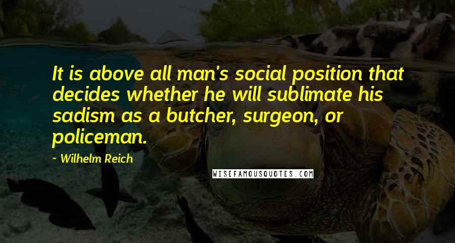 Wilhelm Reich Quotes: It is above all man's social position that decides whether he will sublimate his sadism as a butcher, surgeon, or policeman.