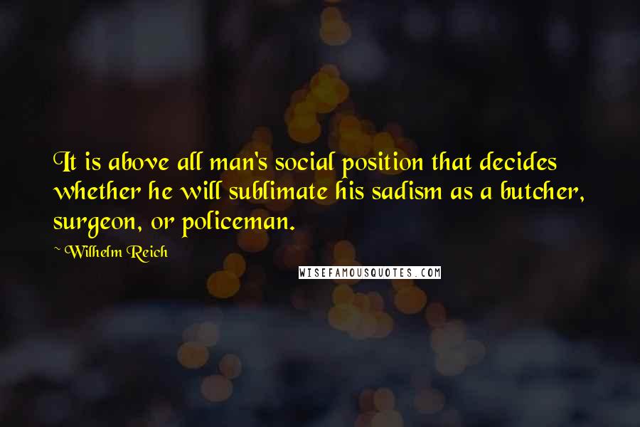 Wilhelm Reich Quotes: It is above all man's social position that decides whether he will sublimate his sadism as a butcher, surgeon, or policeman.