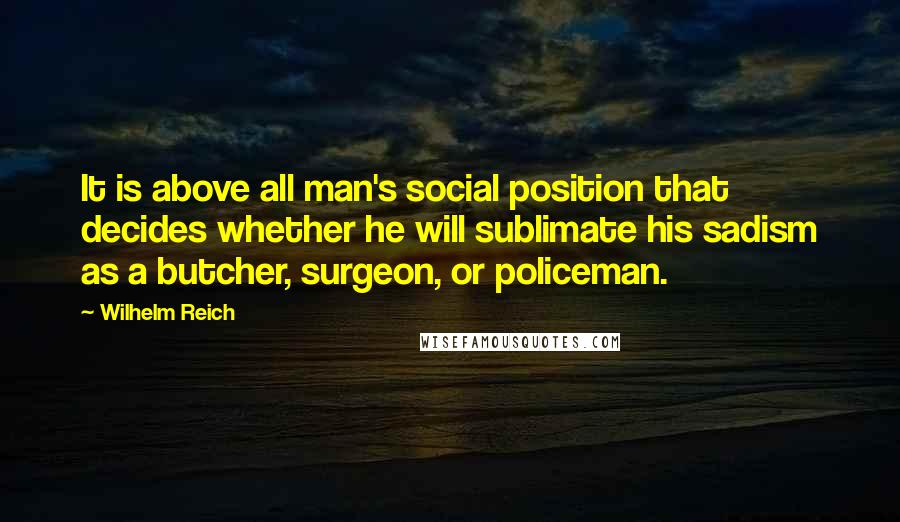 Wilhelm Reich Quotes: It is above all man's social position that decides whether he will sublimate his sadism as a butcher, surgeon, or policeman.