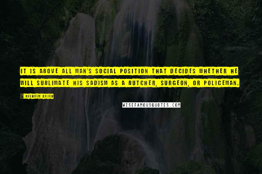 Wilhelm Reich Quotes: It is above all man's social position that decides whether he will sublimate his sadism as a butcher, surgeon, or policeman.