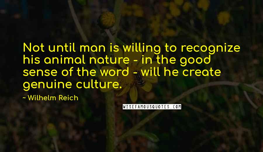 Wilhelm Reich Quotes: Not until man is willing to recognize his animal nature - in the good sense of the word - will he create genuine culture.