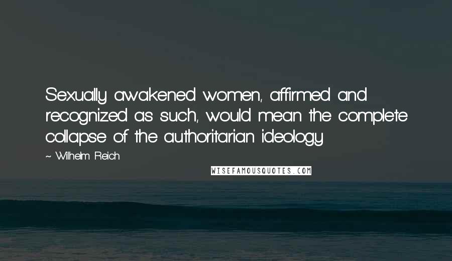 Wilhelm Reich Quotes: Sexually awakened women, affirmed and recognized as such, would mean the complete collapse of the authoritarian ideology