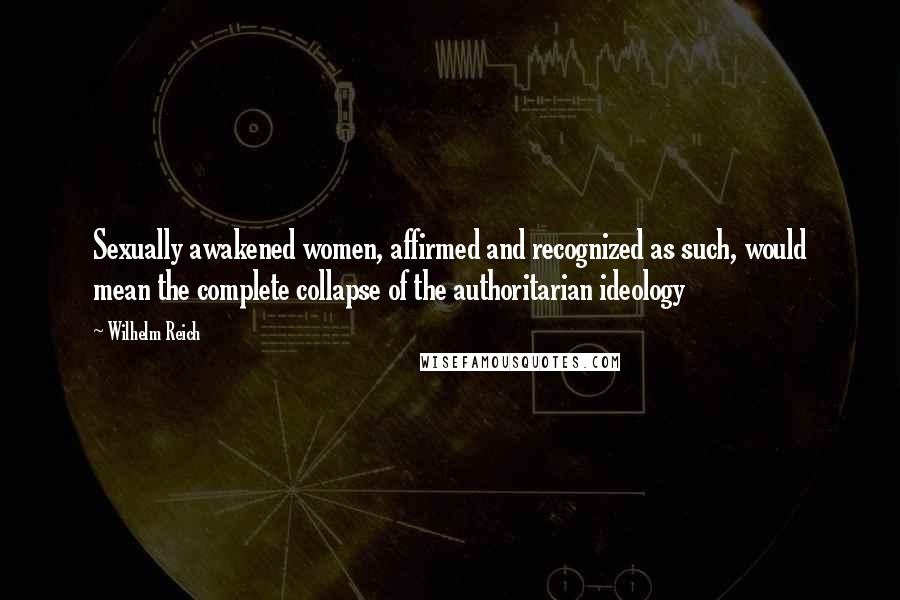 Wilhelm Reich Quotes: Sexually awakened women, affirmed and recognized as such, would mean the complete collapse of the authoritarian ideology