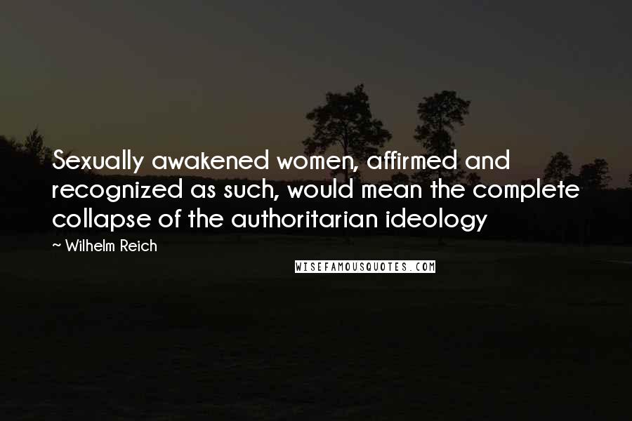 Wilhelm Reich Quotes: Sexually awakened women, affirmed and recognized as such, would mean the complete collapse of the authoritarian ideology