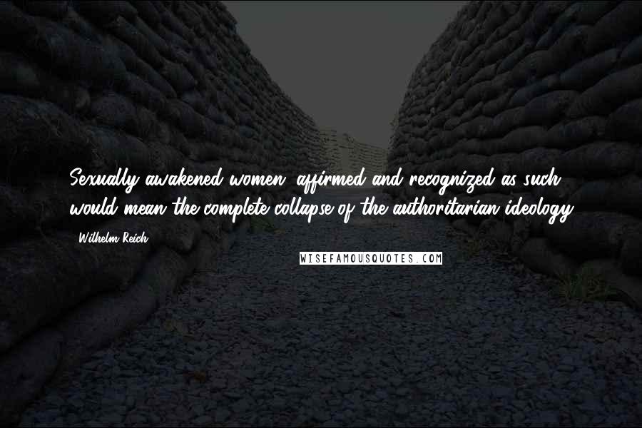 Wilhelm Reich Quotes: Sexually awakened women, affirmed and recognized as such, would mean the complete collapse of the authoritarian ideology