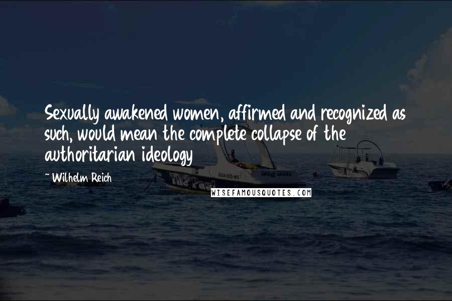 Wilhelm Reich Quotes: Sexually awakened women, affirmed and recognized as such, would mean the complete collapse of the authoritarian ideology