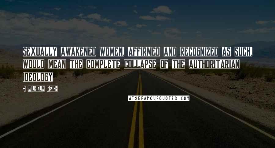 Wilhelm Reich Quotes: Sexually awakened women, affirmed and recognized as such, would mean the complete collapse of the authoritarian ideology