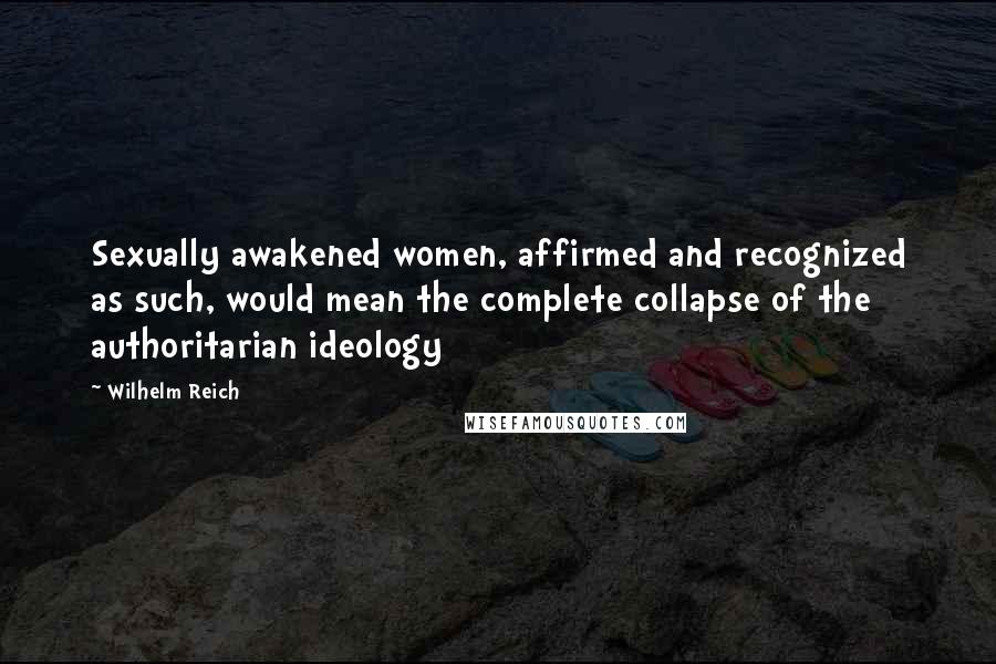 Wilhelm Reich Quotes: Sexually awakened women, affirmed and recognized as such, would mean the complete collapse of the authoritarian ideology