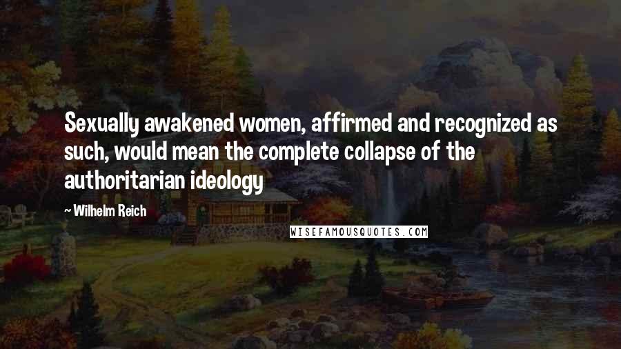 Wilhelm Reich Quotes: Sexually awakened women, affirmed and recognized as such, would mean the complete collapse of the authoritarian ideology