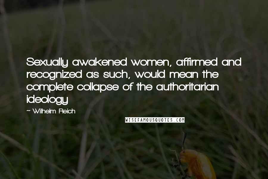 Wilhelm Reich Quotes: Sexually awakened women, affirmed and recognized as such, would mean the complete collapse of the authoritarian ideology