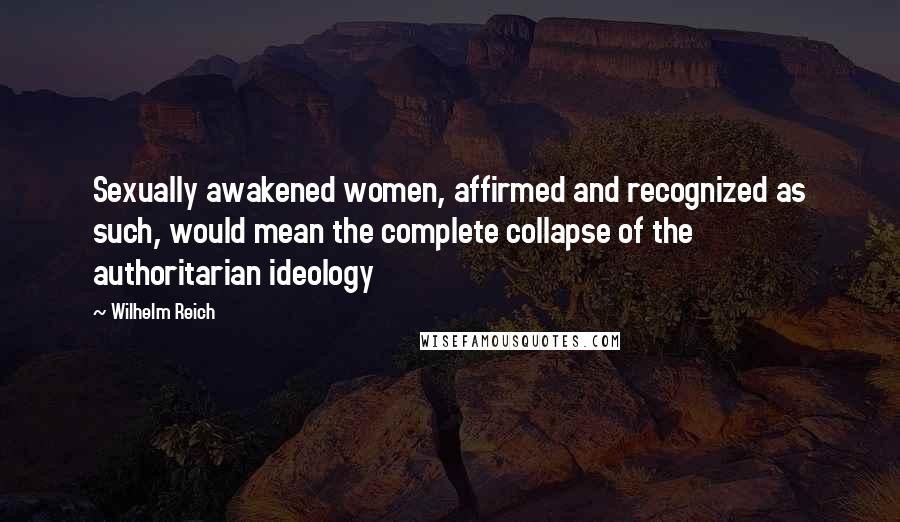 Wilhelm Reich Quotes: Sexually awakened women, affirmed and recognized as such, would mean the complete collapse of the authoritarian ideology