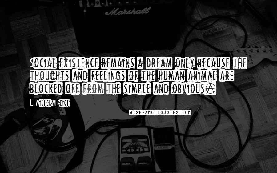Wilhelm Reich Quotes: Social existence remains a dream only because the thoughts and feelings of the human animal are blocked off from the simple and obvious.