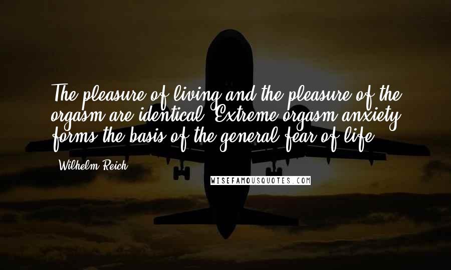 Wilhelm Reich Quotes: The pleasure of living and the pleasure of the orgasm are identical. Extreme orgasm anxiety forms the basis of the general fear of life.