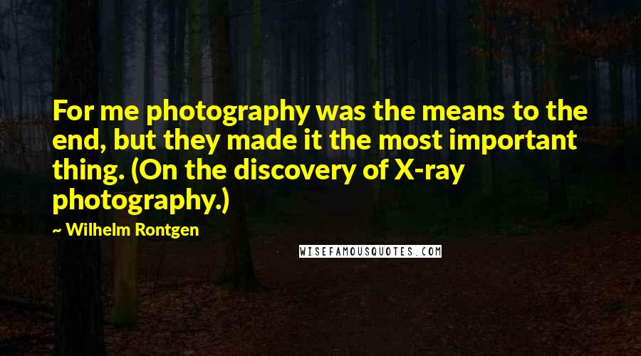 Wilhelm Rontgen Quotes: For me photography was the means to the end, but they made it the most important thing. (On the discovery of X-ray photography.)