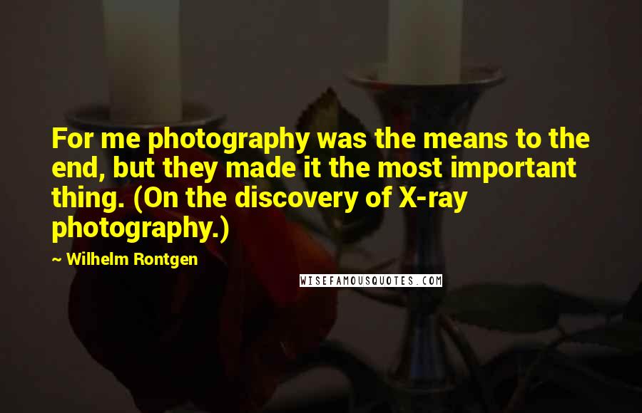 Wilhelm Rontgen Quotes: For me photography was the means to the end, but they made it the most important thing. (On the discovery of X-ray photography.)
