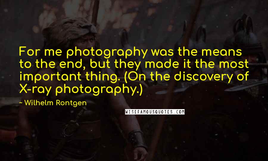 Wilhelm Rontgen Quotes: For me photography was the means to the end, but they made it the most important thing. (On the discovery of X-ray photography.)