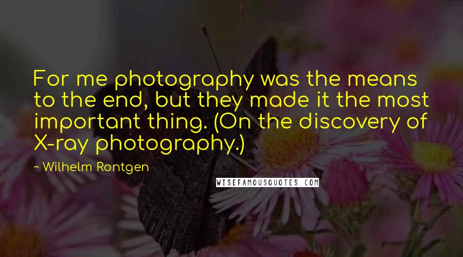 Wilhelm Rontgen Quotes: For me photography was the means to the end, but they made it the most important thing. (On the discovery of X-ray photography.)