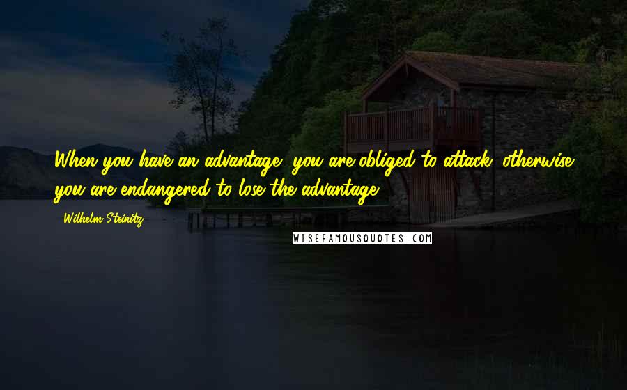 Wilhelm Steinitz Quotes: When you have an advantage, you are obliged to attack; otherwise you are endangered to lose the advantage.