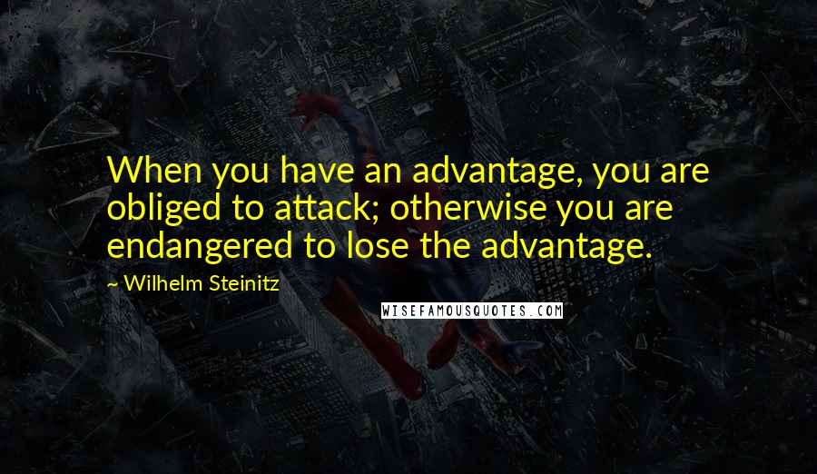 Wilhelm Steinitz Quotes: When you have an advantage, you are obliged to attack; otherwise you are endangered to lose the advantage.