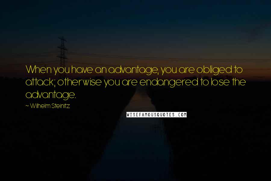 Wilhelm Steinitz Quotes: When you have an advantage, you are obliged to attack; otherwise you are endangered to lose the advantage.