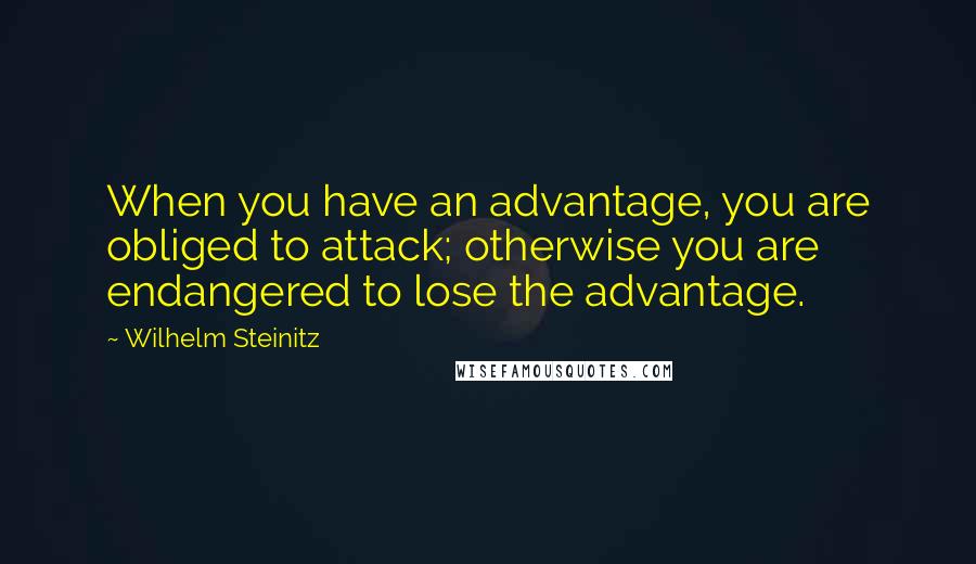 Wilhelm Steinitz Quotes: When you have an advantage, you are obliged to attack; otherwise you are endangered to lose the advantage.