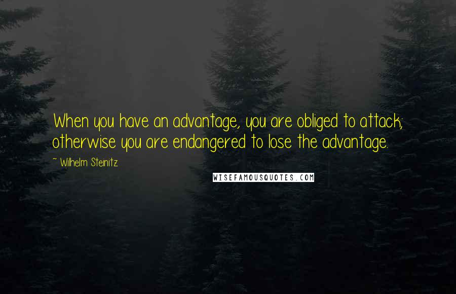 Wilhelm Steinitz Quotes: When you have an advantage, you are obliged to attack; otherwise you are endangered to lose the advantage.