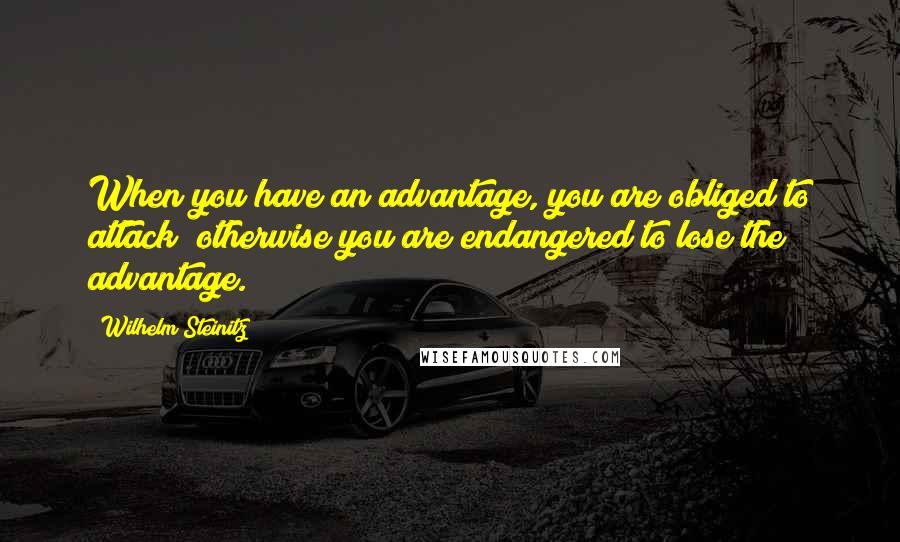 Wilhelm Steinitz Quotes: When you have an advantage, you are obliged to attack; otherwise you are endangered to lose the advantage.