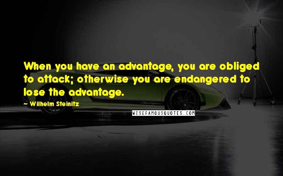 Wilhelm Steinitz Quotes: When you have an advantage, you are obliged to attack; otherwise you are endangered to lose the advantage.