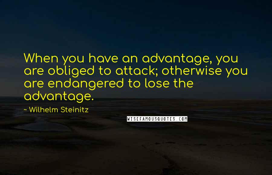 Wilhelm Steinitz Quotes: When you have an advantage, you are obliged to attack; otherwise you are endangered to lose the advantage.