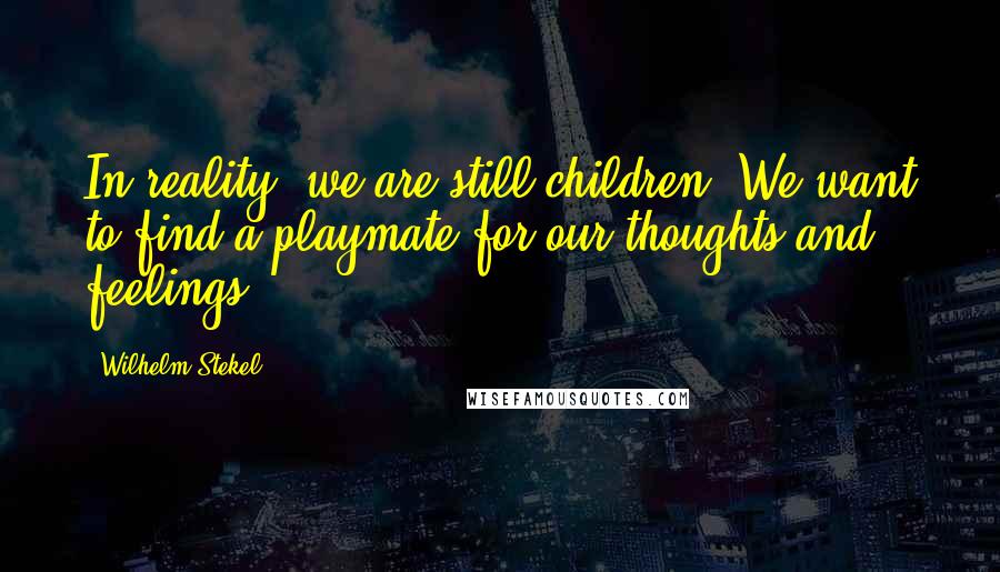 Wilhelm Stekel Quotes: In reality, we are still children. We want to find a playmate for our thoughts and feelings.