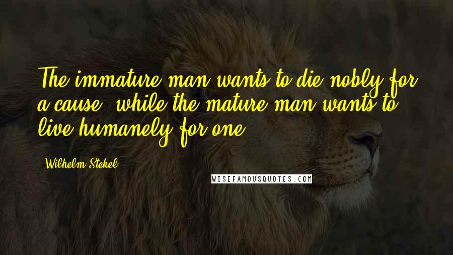 Wilhelm Stekel Quotes: The immature man wants to die nobly for a cause, while the mature man wants to live humanely for one