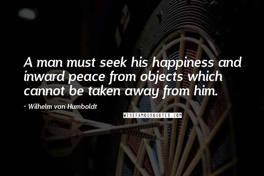 Wilhelm Von Humboldt Quotes: A man must seek his happiness and inward peace from objects which cannot be taken away from him.