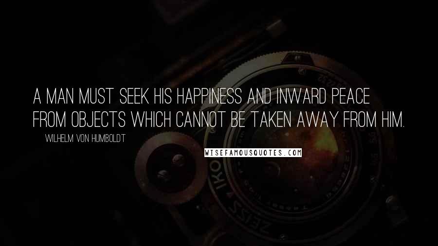 Wilhelm Von Humboldt Quotes: A man must seek his happiness and inward peace from objects which cannot be taken away from him.