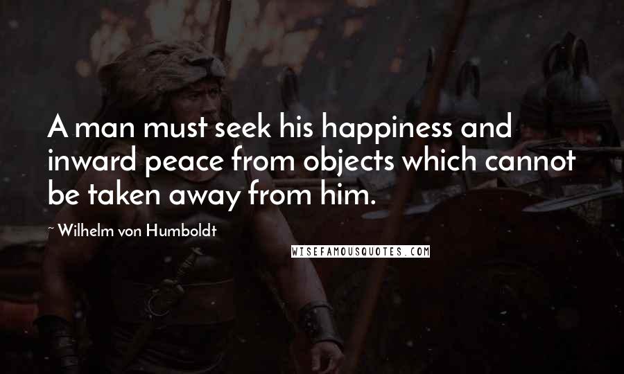 Wilhelm Von Humboldt Quotes: A man must seek his happiness and inward peace from objects which cannot be taken away from him.