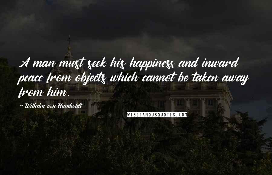 Wilhelm Von Humboldt Quotes: A man must seek his happiness and inward peace from objects which cannot be taken away from him.