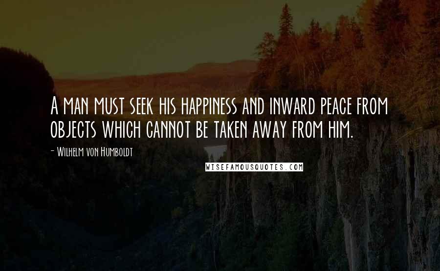 Wilhelm Von Humboldt Quotes: A man must seek his happiness and inward peace from objects which cannot be taken away from him.