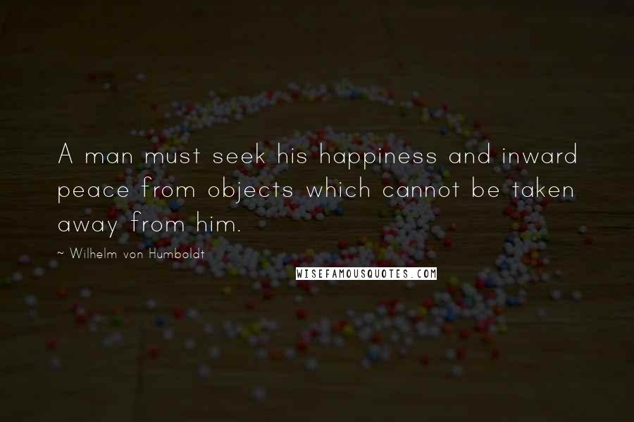 Wilhelm Von Humboldt Quotes: A man must seek his happiness and inward peace from objects which cannot be taken away from him.