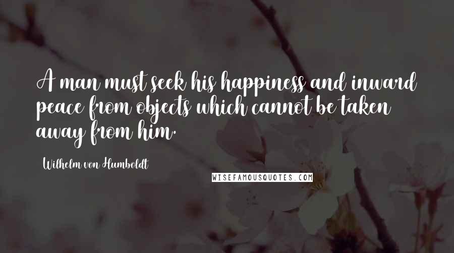 Wilhelm Von Humboldt Quotes: A man must seek his happiness and inward peace from objects which cannot be taken away from him.