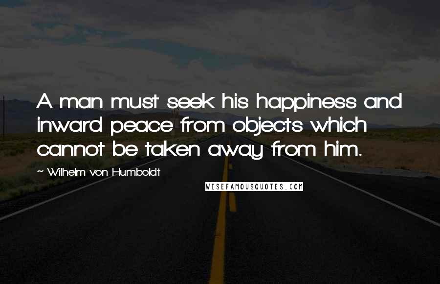 Wilhelm Von Humboldt Quotes: A man must seek his happiness and inward peace from objects which cannot be taken away from him.