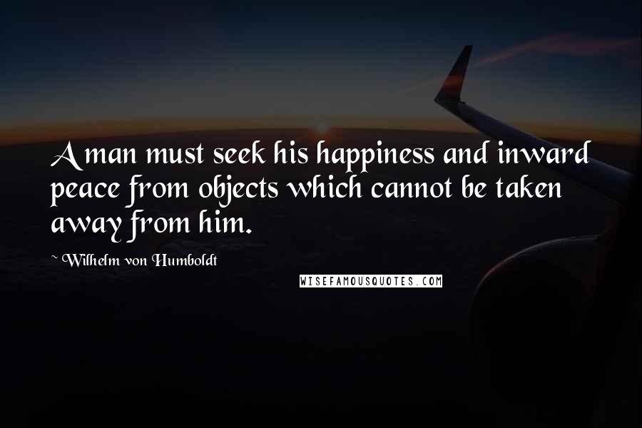 Wilhelm Von Humboldt Quotes: A man must seek his happiness and inward peace from objects which cannot be taken away from him.