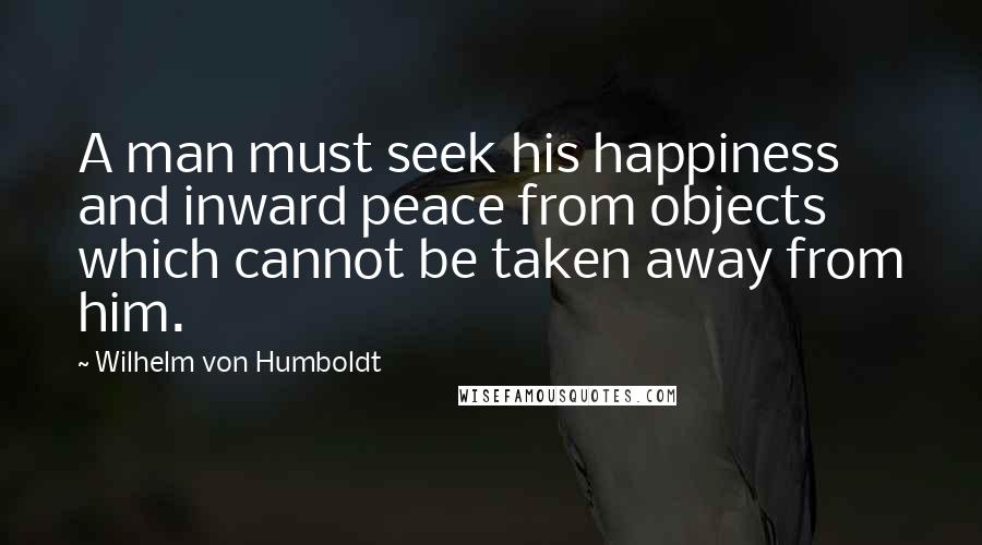 Wilhelm Von Humboldt Quotes: A man must seek his happiness and inward peace from objects which cannot be taken away from him.