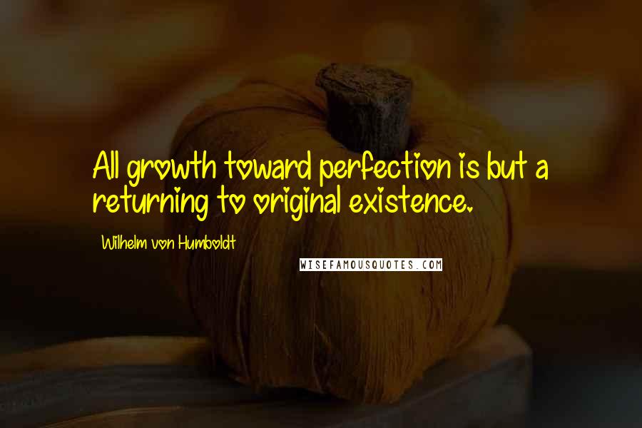 Wilhelm Von Humboldt Quotes: All growth toward perfection is but a returning to original existence.