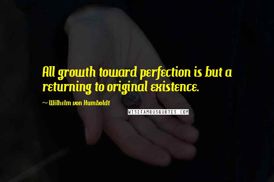 Wilhelm Von Humboldt Quotes: All growth toward perfection is but a returning to original existence.