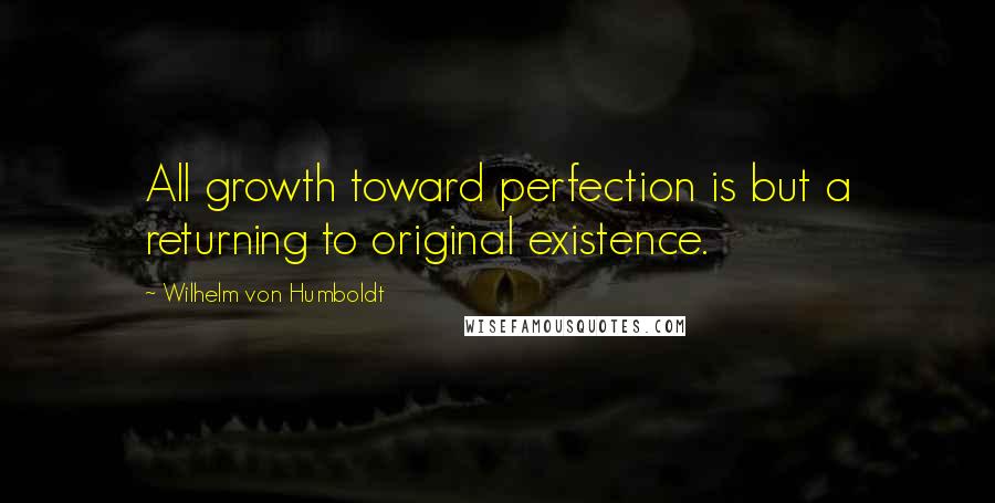 Wilhelm Von Humboldt Quotes: All growth toward perfection is but a returning to original existence.
