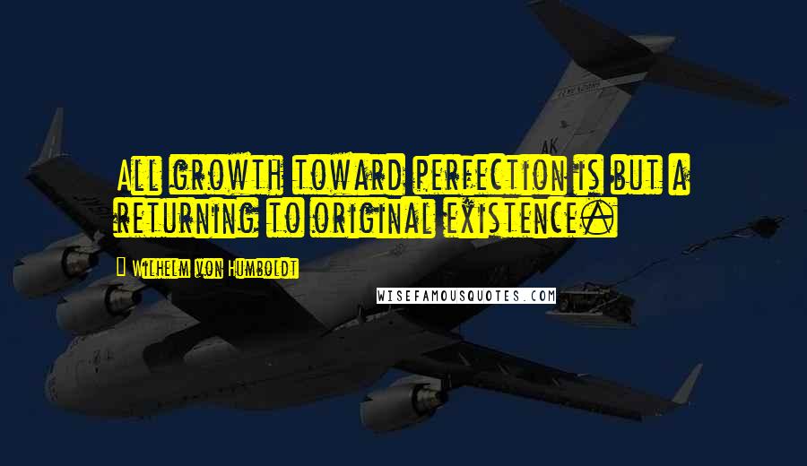 Wilhelm Von Humboldt Quotes: All growth toward perfection is but a returning to original existence.