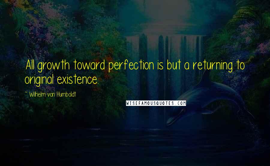 Wilhelm Von Humboldt Quotes: All growth toward perfection is but a returning to original existence.