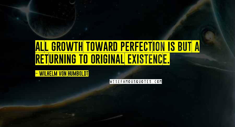 Wilhelm Von Humboldt Quotes: All growth toward perfection is but a returning to original existence.