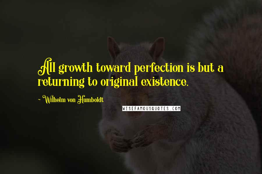 Wilhelm Von Humboldt Quotes: All growth toward perfection is but a returning to original existence.